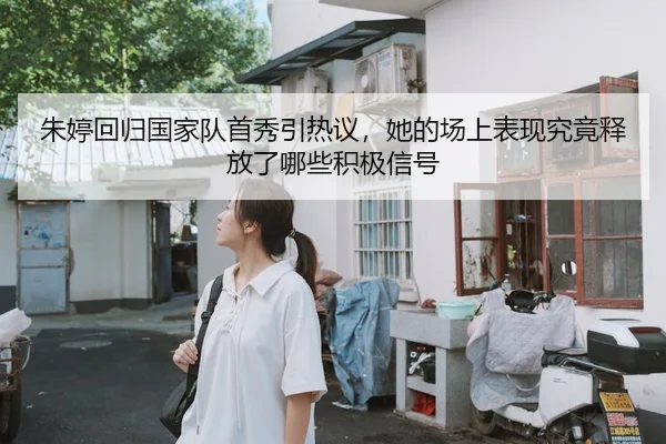 朱婷回归国家队首秀引热议，她的场上表现究竟释放了哪些积极信号