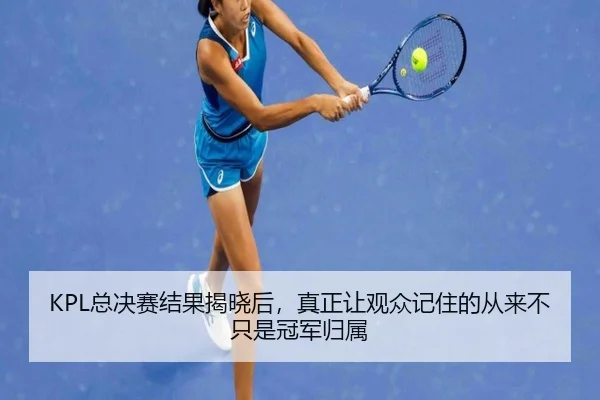 KPL总决赛结果揭晓后，真正让观众记住的从来不只是冠军归属